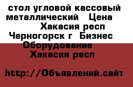 стол угловой кассовый металлический › Цена ­ 6 000 - Хакасия респ., Черногорск г. Бизнес » Оборудование   . Хакасия респ.